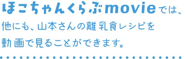 ほこちゃんくらぶmovieでは、他にも、山本さんの離乳食レシピを動画で見ることができます。
