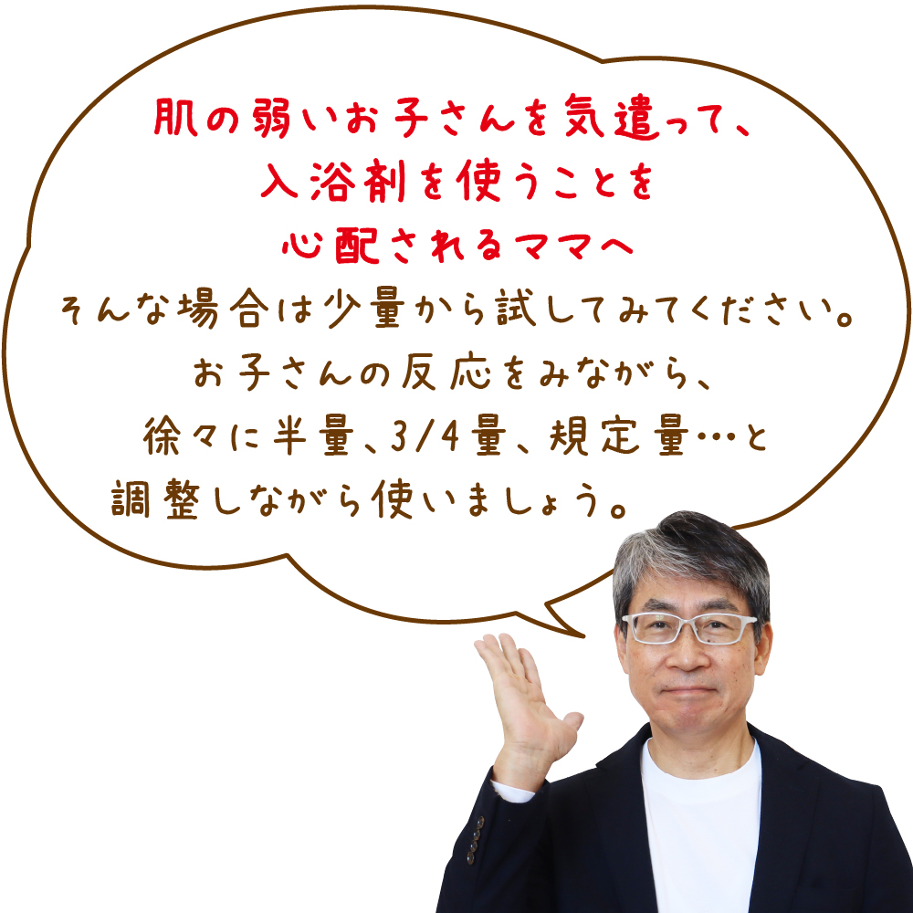 肌の弱いお子さんを気遣って、入浴剤を使うことを心配されるママへそんな場合は少量から試してみてください。お子さんの反応をみながら、徐々に半量、3/4量、規定量…と調整しながら使いましょう。 村瀬さん