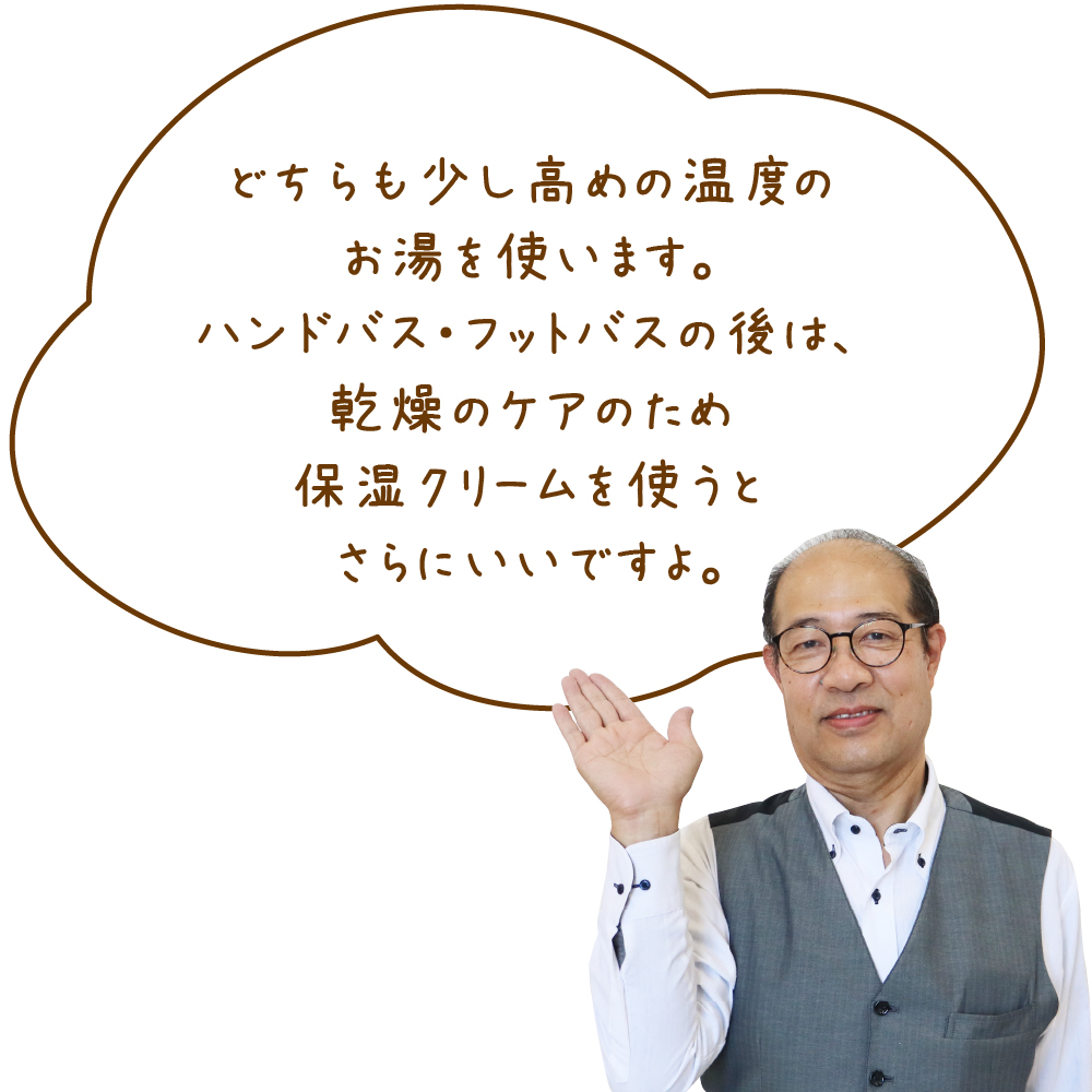 どちらも少し高めの温度のお湯を使います。ハンドバス・フットバスの後は、乾燥のケアのため保湿クリームを使うとさらにいいですよ。 三輪さん