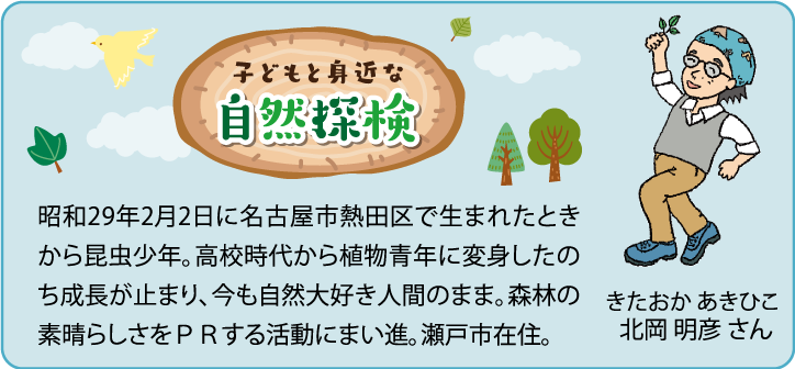 子どもと身近な自然探検昭和29年2月2日に名古屋市熱田区で生まれたときから昆虫少年。高校時代から植物青年に変身したのち成長が止まり、今も自然大好き人間のまま。森林の素晴らしさをＰＲする活動にまい進。瀬戸市在住。